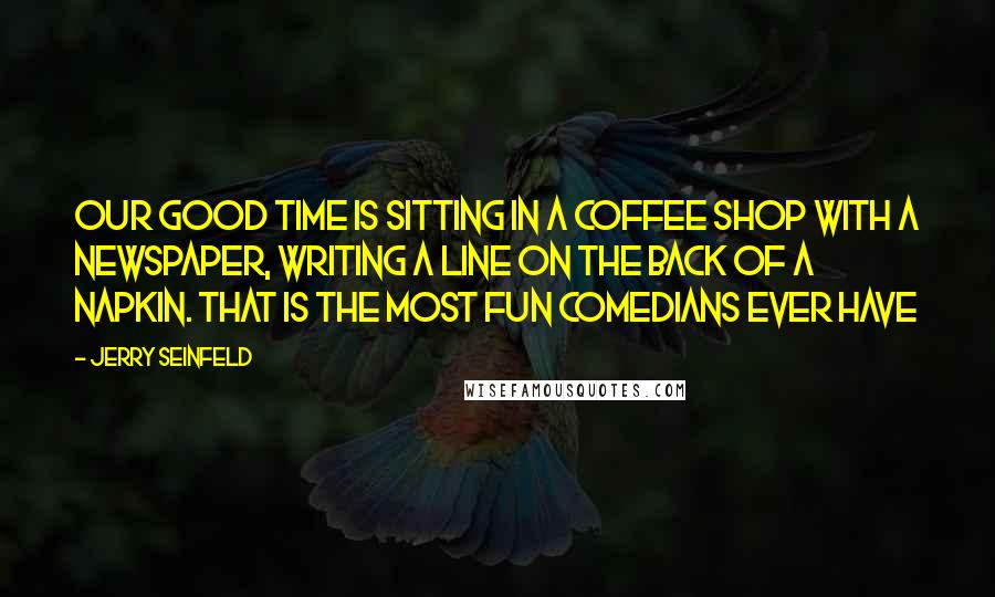 Jerry Seinfeld Quotes: Our good time is sitting in a coffee shop with a newspaper, writing a line on the back of a napkin. That is the most fun comedians ever have