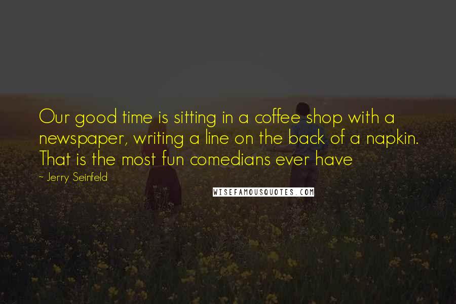 Jerry Seinfeld Quotes: Our good time is sitting in a coffee shop with a newspaper, writing a line on the back of a napkin. That is the most fun comedians ever have