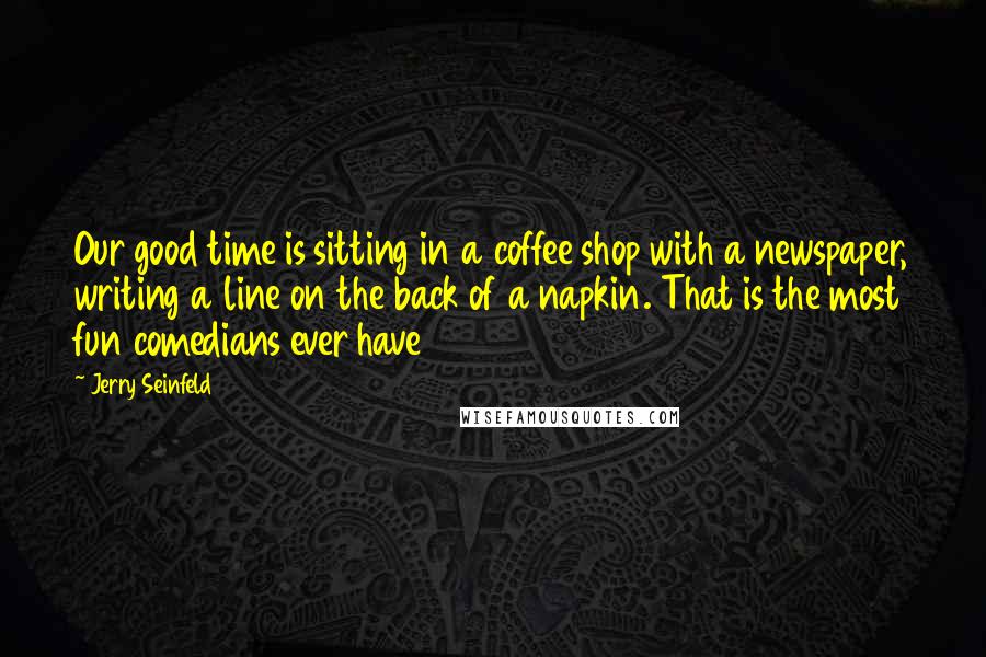 Jerry Seinfeld Quotes: Our good time is sitting in a coffee shop with a newspaper, writing a line on the back of a napkin. That is the most fun comedians ever have