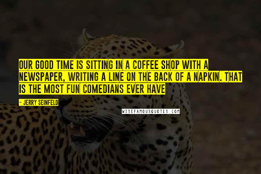 Jerry Seinfeld Quotes: Our good time is sitting in a coffee shop with a newspaper, writing a line on the back of a napkin. That is the most fun comedians ever have