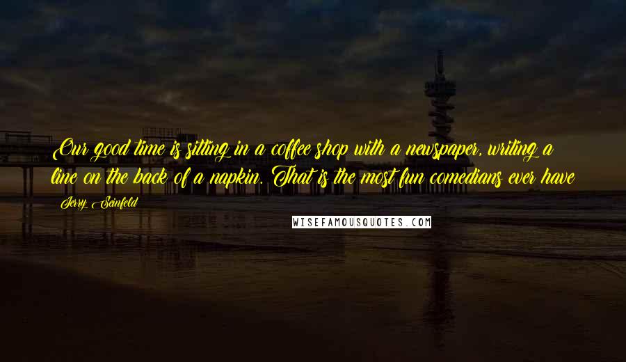 Jerry Seinfeld Quotes: Our good time is sitting in a coffee shop with a newspaper, writing a line on the back of a napkin. That is the most fun comedians ever have