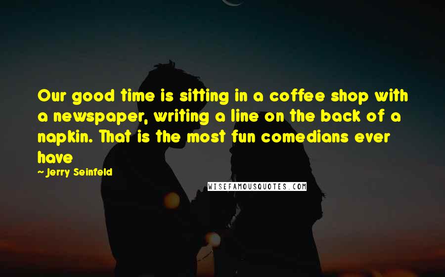 Jerry Seinfeld Quotes: Our good time is sitting in a coffee shop with a newspaper, writing a line on the back of a napkin. That is the most fun comedians ever have