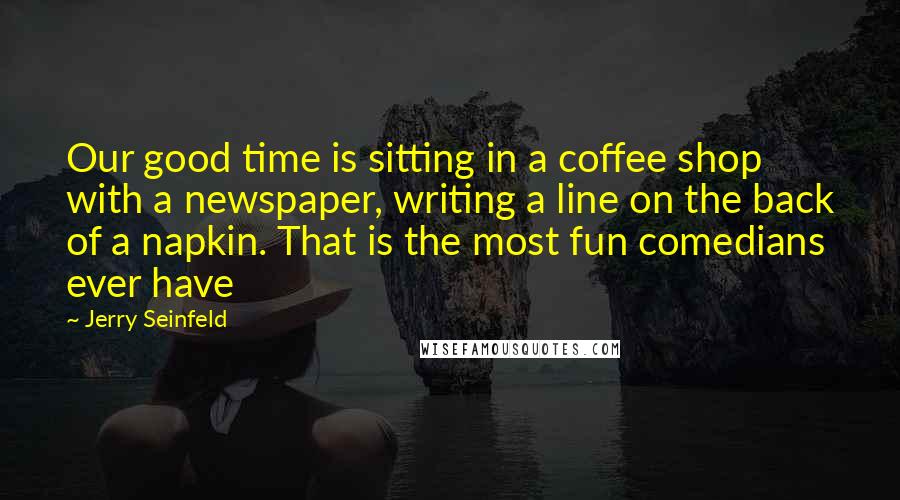 Jerry Seinfeld Quotes: Our good time is sitting in a coffee shop with a newspaper, writing a line on the back of a napkin. That is the most fun comedians ever have