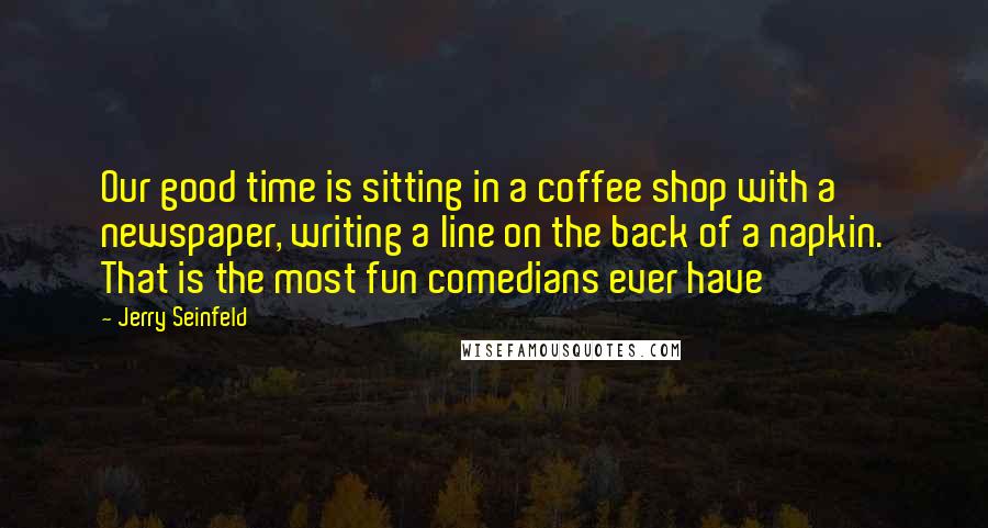 Jerry Seinfeld Quotes: Our good time is sitting in a coffee shop with a newspaper, writing a line on the back of a napkin. That is the most fun comedians ever have