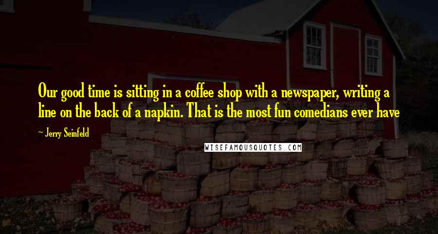 Jerry Seinfeld Quotes: Our good time is sitting in a coffee shop with a newspaper, writing a line on the back of a napkin. That is the most fun comedians ever have