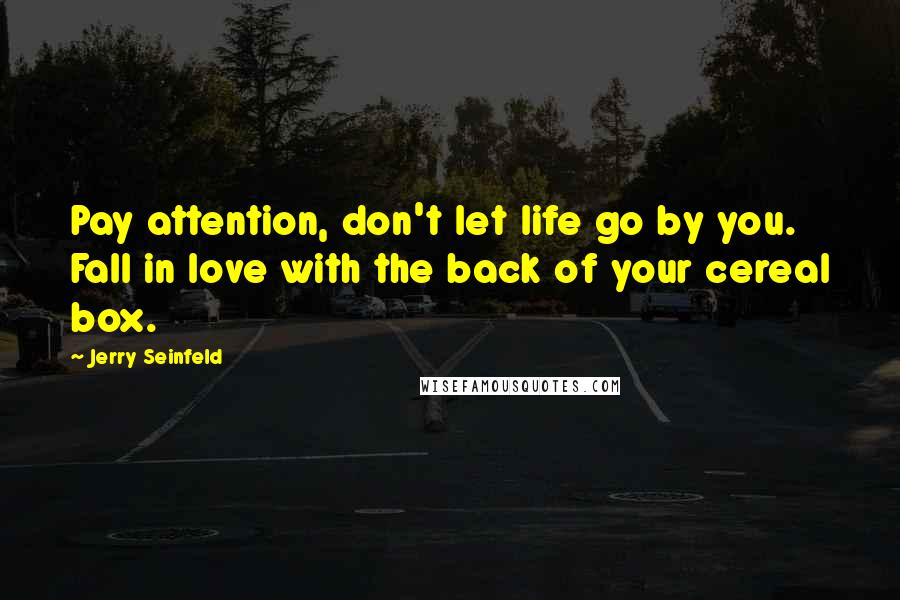 Jerry Seinfeld Quotes: Pay attention, don't let life go by you. Fall in love with the back of your cereal box.
