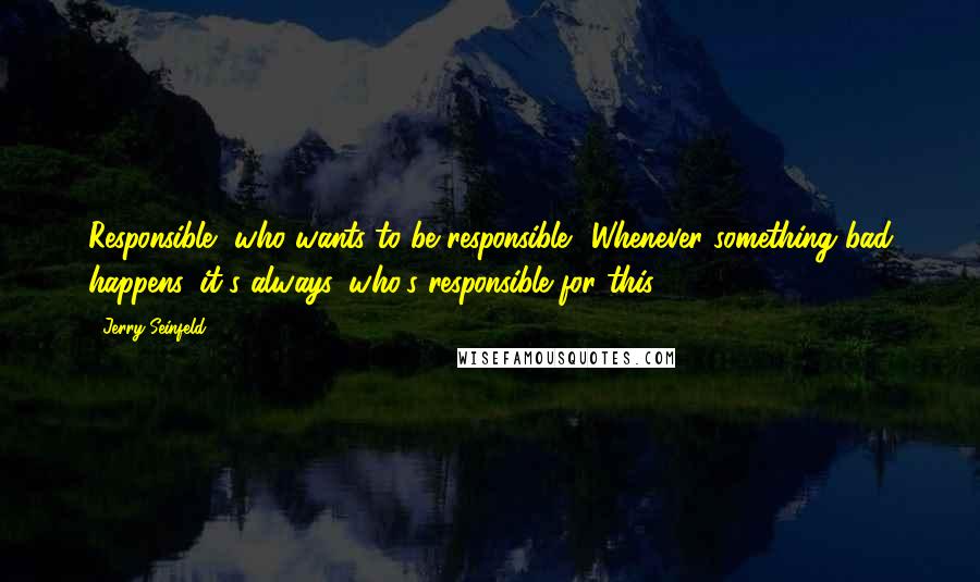 Jerry Seinfeld Quotes: Responsible, who wants to be responsible? Whenever something bad happens, it's always, who's responsible for this?