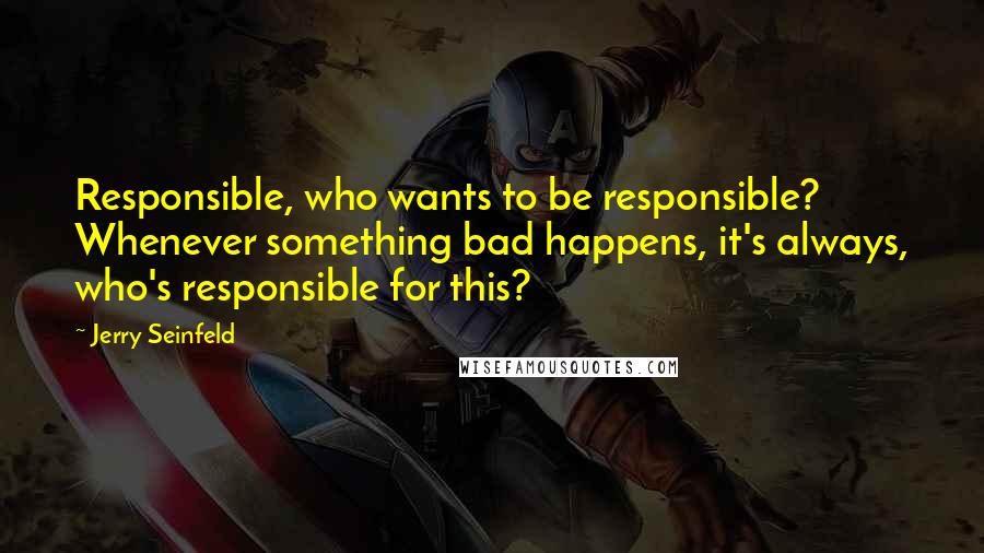 Jerry Seinfeld Quotes: Responsible, who wants to be responsible? Whenever something bad happens, it's always, who's responsible for this?