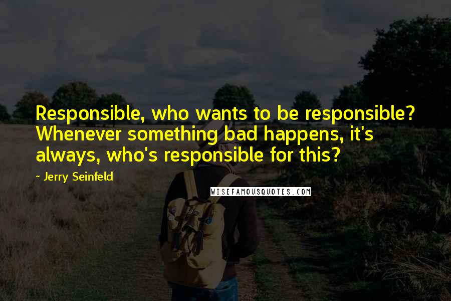 Jerry Seinfeld Quotes: Responsible, who wants to be responsible? Whenever something bad happens, it's always, who's responsible for this?