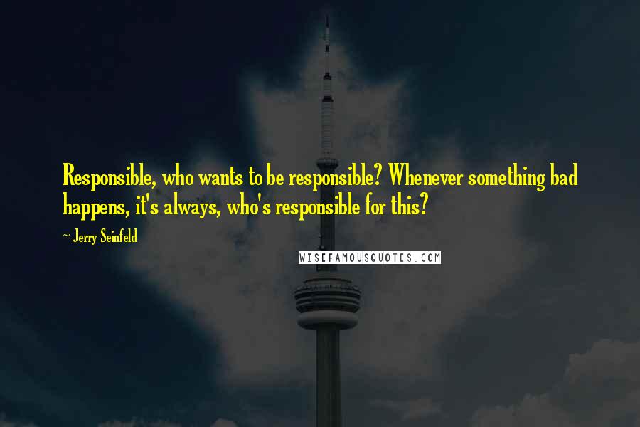 Jerry Seinfeld Quotes: Responsible, who wants to be responsible? Whenever something bad happens, it's always, who's responsible for this?