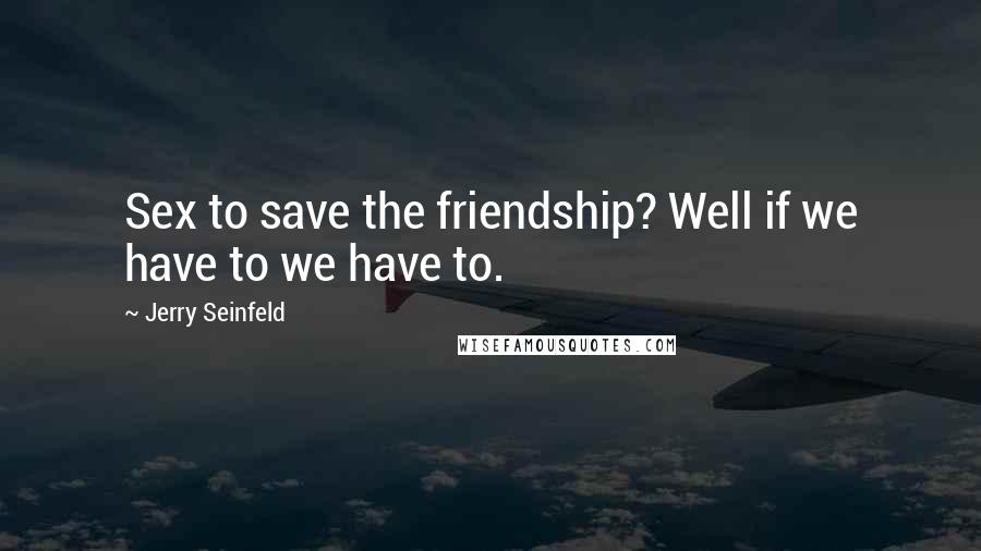 Jerry Seinfeld Quotes: Sex to save the friendship? Well if we have to we have to.