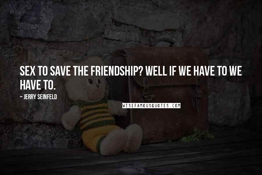 Jerry Seinfeld Quotes: Sex to save the friendship? Well if we have to we have to.