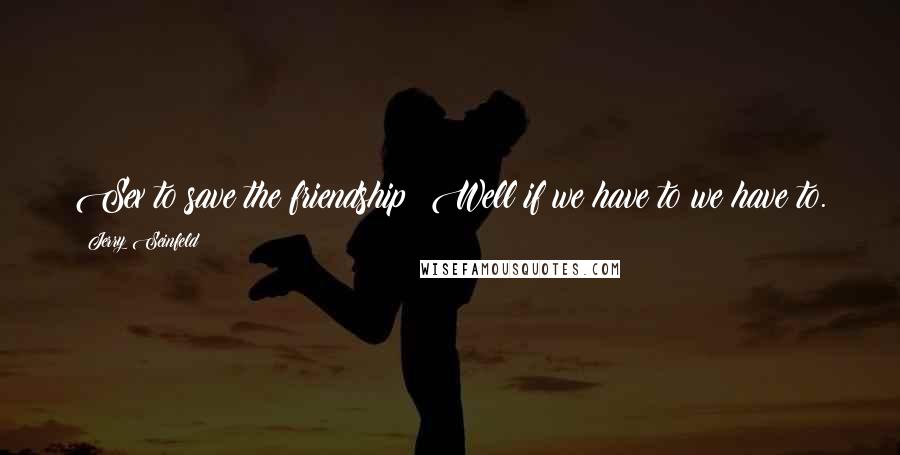 Jerry Seinfeld Quotes: Sex to save the friendship? Well if we have to we have to.