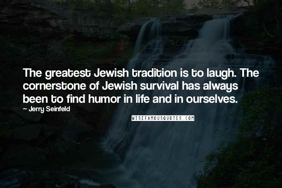 Jerry Seinfeld Quotes: The greatest Jewish tradition is to laugh. The cornerstone of Jewish survival has always been to find humor in life and in ourselves.