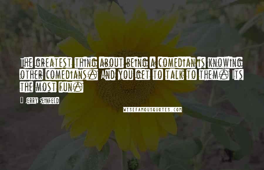 Jerry Seinfeld Quotes: The greatest thing about being a comedian is knowing other comedians. And you get to talk to them. Its the most fun.