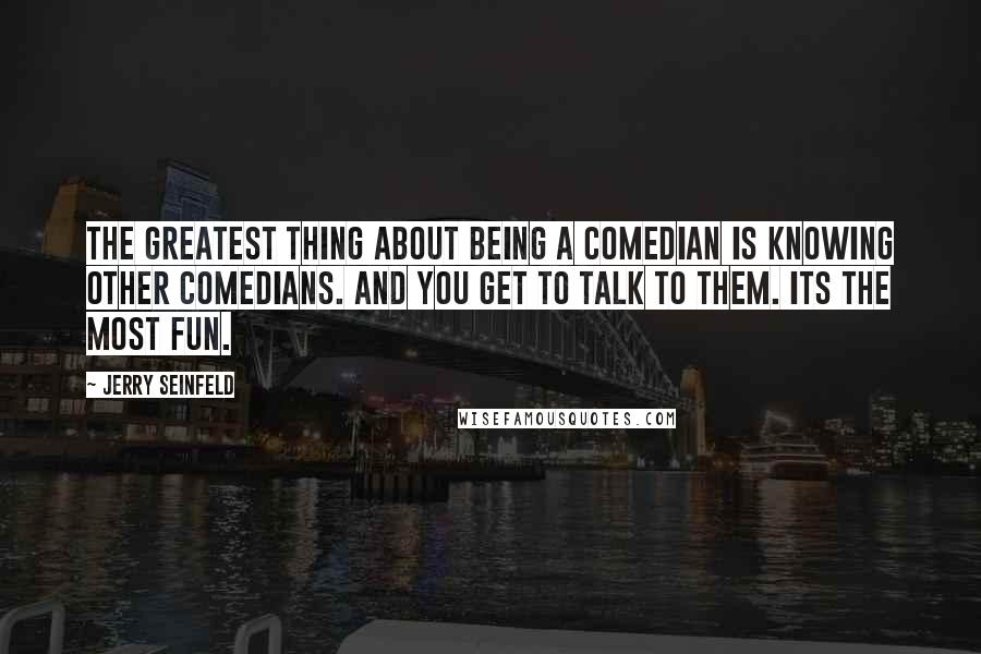 Jerry Seinfeld Quotes: The greatest thing about being a comedian is knowing other comedians. And you get to talk to them. Its the most fun.