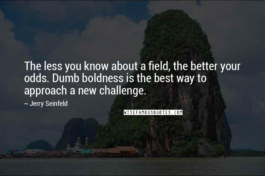 Jerry Seinfeld Quotes: The less you know about a field, the better your odds. Dumb boldness is the best way to approach a new challenge.