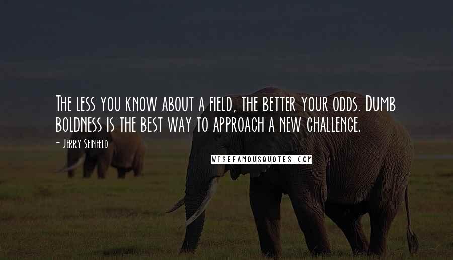 Jerry Seinfeld Quotes: The less you know about a field, the better your odds. Dumb boldness is the best way to approach a new challenge.