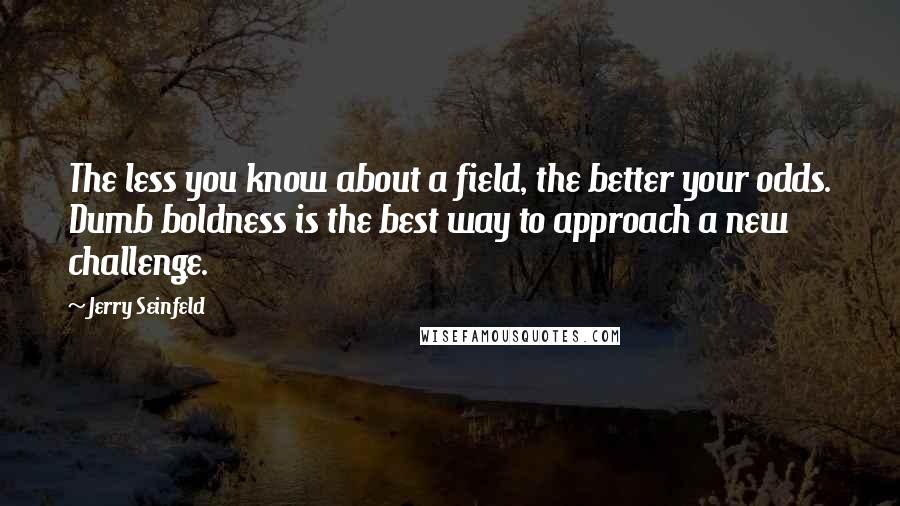 Jerry Seinfeld Quotes: The less you know about a field, the better your odds. Dumb boldness is the best way to approach a new challenge.