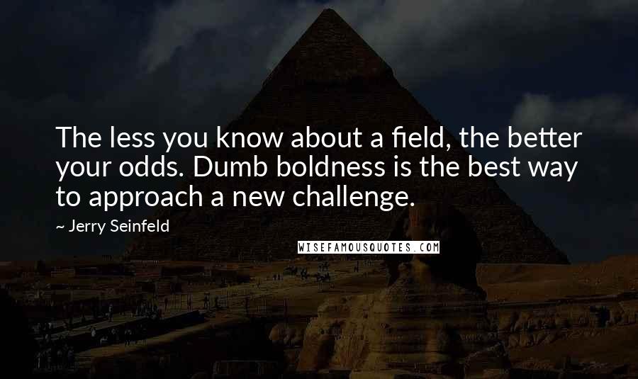 Jerry Seinfeld Quotes: The less you know about a field, the better your odds. Dumb boldness is the best way to approach a new challenge.