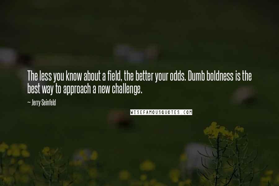 Jerry Seinfeld Quotes: The less you know about a field, the better your odds. Dumb boldness is the best way to approach a new challenge.