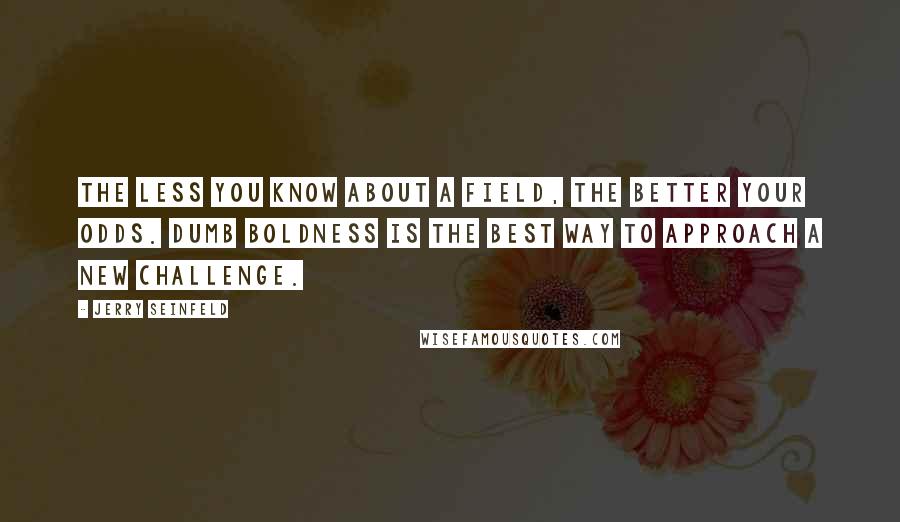 Jerry Seinfeld Quotes: The less you know about a field, the better your odds. Dumb boldness is the best way to approach a new challenge.