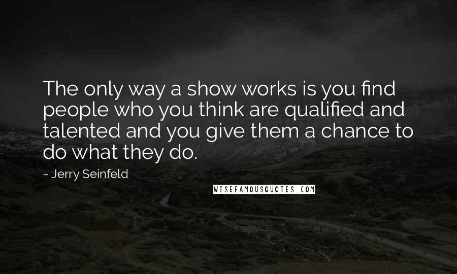 Jerry Seinfeld Quotes: The only way a show works is you find people who you think are qualified and talented and you give them a chance to do what they do.