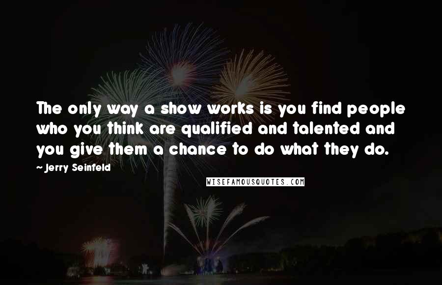 Jerry Seinfeld Quotes: The only way a show works is you find people who you think are qualified and talented and you give them a chance to do what they do.