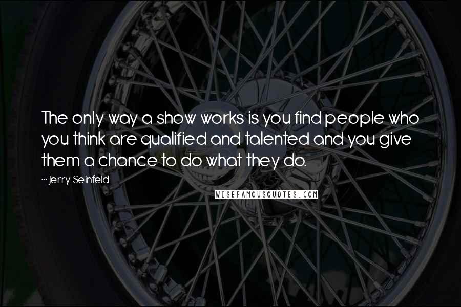 Jerry Seinfeld Quotes: The only way a show works is you find people who you think are qualified and talented and you give them a chance to do what they do.