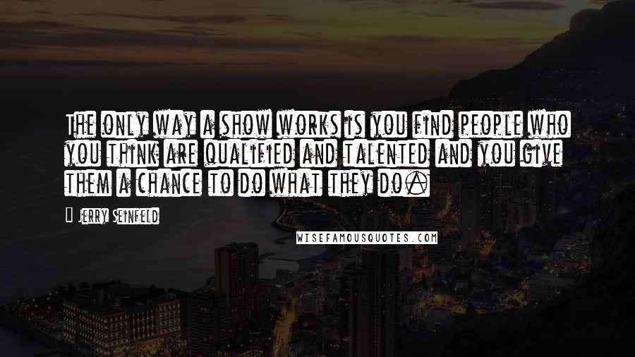 Jerry Seinfeld Quotes: The only way a show works is you find people who you think are qualified and talented and you give them a chance to do what they do.