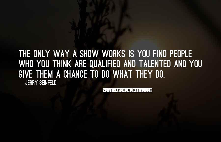 Jerry Seinfeld Quotes: The only way a show works is you find people who you think are qualified and talented and you give them a chance to do what they do.