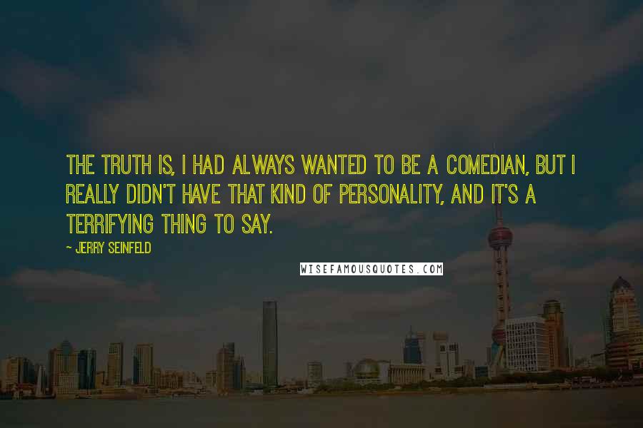 Jerry Seinfeld Quotes: The truth is, I had always wanted to be a comedian, but I really didn't have that kind of personality, and it's a terrifying thing to say.