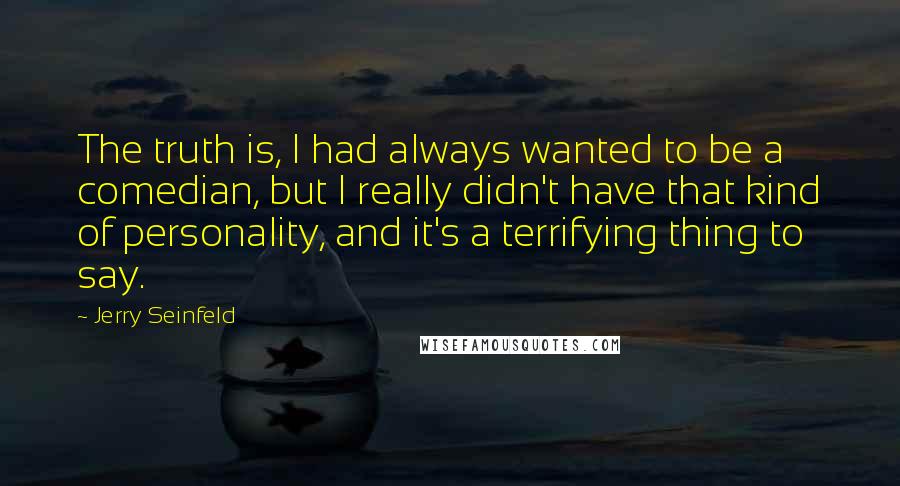 Jerry Seinfeld Quotes: The truth is, I had always wanted to be a comedian, but I really didn't have that kind of personality, and it's a terrifying thing to say.