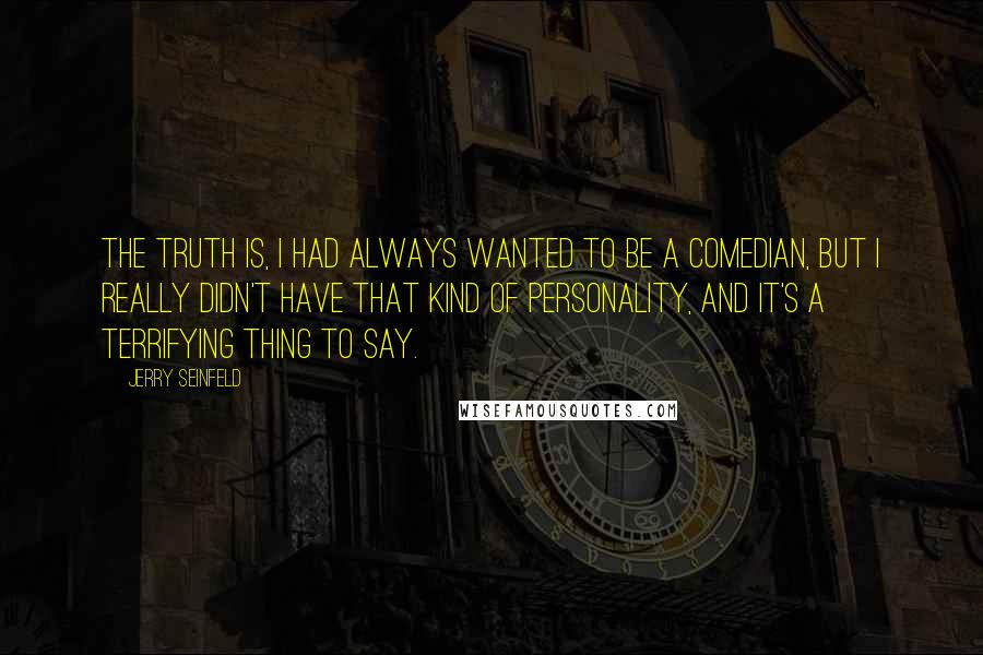 Jerry Seinfeld Quotes: The truth is, I had always wanted to be a comedian, but I really didn't have that kind of personality, and it's a terrifying thing to say.