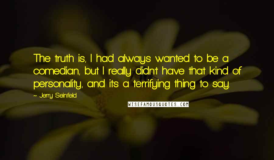 Jerry Seinfeld Quotes: The truth is, I had always wanted to be a comedian, but I really didn't have that kind of personality, and it's a terrifying thing to say.