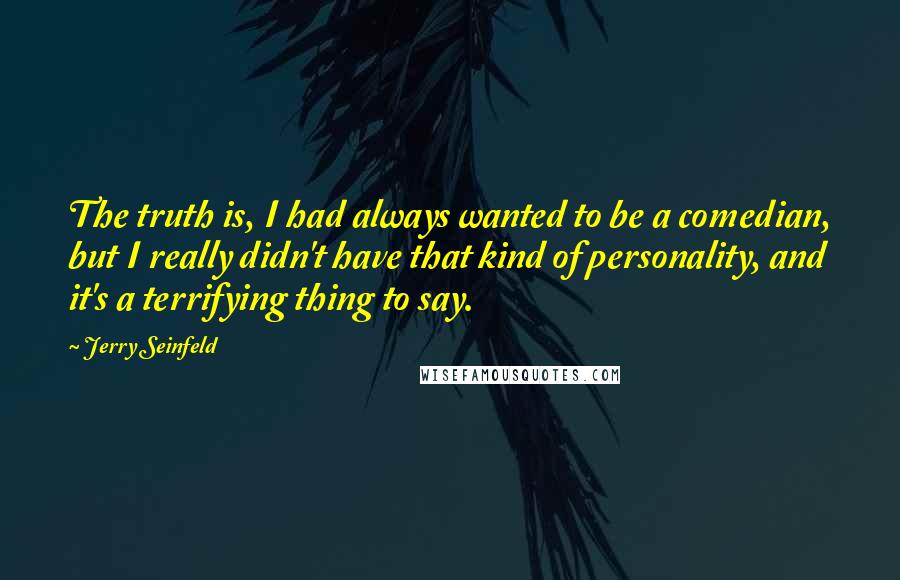 Jerry Seinfeld Quotes: The truth is, I had always wanted to be a comedian, but I really didn't have that kind of personality, and it's a terrifying thing to say.