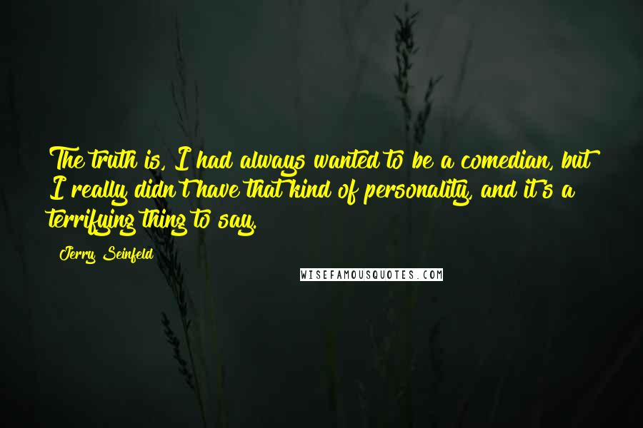 Jerry Seinfeld Quotes: The truth is, I had always wanted to be a comedian, but I really didn't have that kind of personality, and it's a terrifying thing to say.