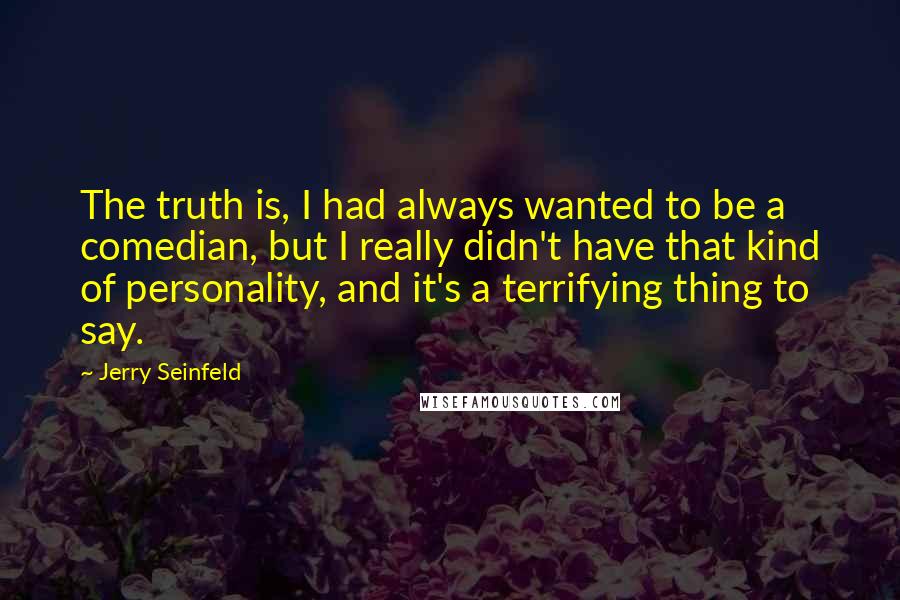 Jerry Seinfeld Quotes: The truth is, I had always wanted to be a comedian, but I really didn't have that kind of personality, and it's a terrifying thing to say.