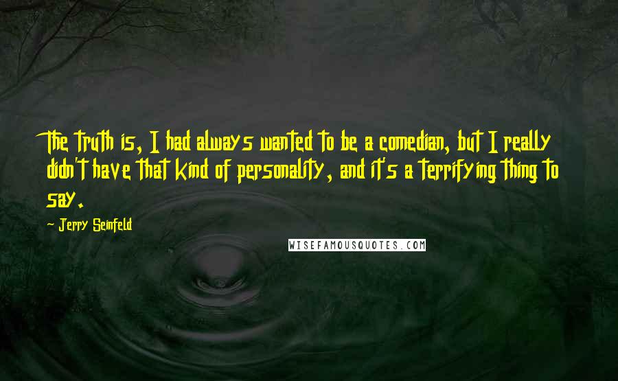 Jerry Seinfeld Quotes: The truth is, I had always wanted to be a comedian, but I really didn't have that kind of personality, and it's a terrifying thing to say.