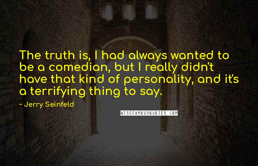 Jerry Seinfeld Quotes: The truth is, I had always wanted to be a comedian, but I really didn't have that kind of personality, and it's a terrifying thing to say.