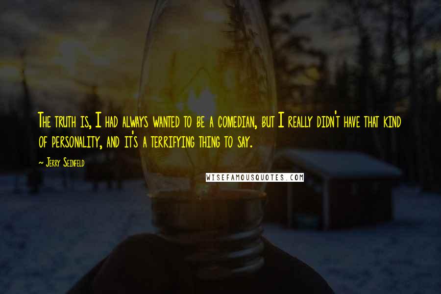 Jerry Seinfeld Quotes: The truth is, I had always wanted to be a comedian, but I really didn't have that kind of personality, and it's a terrifying thing to say.