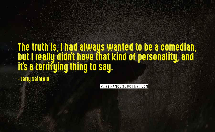 Jerry Seinfeld Quotes: The truth is, I had always wanted to be a comedian, but I really didn't have that kind of personality, and it's a terrifying thing to say.