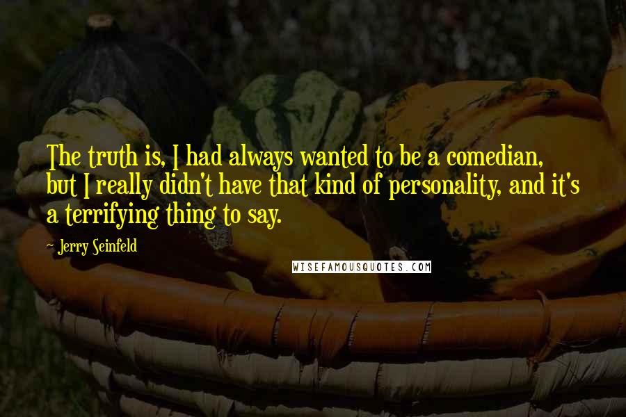 Jerry Seinfeld Quotes: The truth is, I had always wanted to be a comedian, but I really didn't have that kind of personality, and it's a terrifying thing to say.