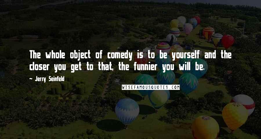 Jerry Seinfeld Quotes: The whole object of comedy is to be yourself and the closer you get to that, the funnier you will be.
