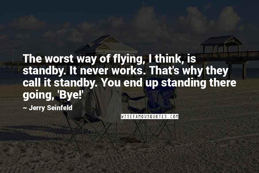 Jerry Seinfeld Quotes: The worst way of flying, I think, is standby. It never works. That's why they call it standby. You end up standing there going, 'Bye!'