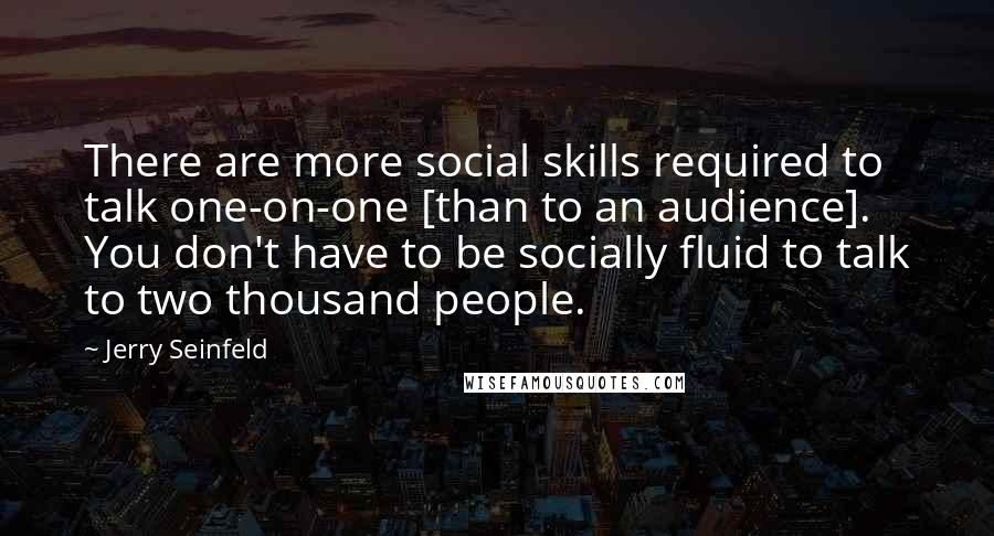 Jerry Seinfeld Quotes: There are more social skills required to talk one-on-one [than to an audience]. You don't have to be socially fluid to talk to two thousand people.