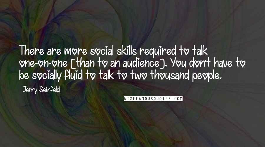 Jerry Seinfeld Quotes: There are more social skills required to talk one-on-one [than to an audience]. You don't have to be socially fluid to talk to two thousand people.