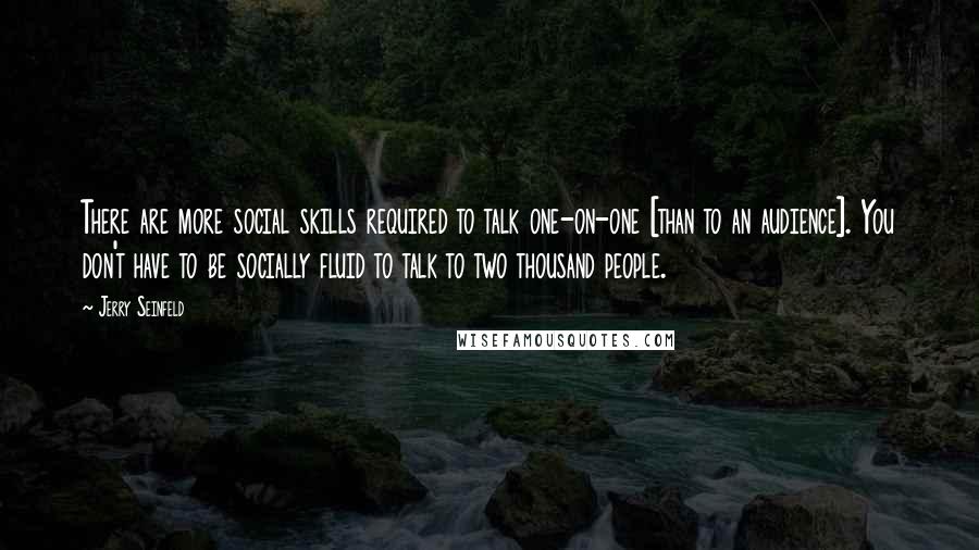 Jerry Seinfeld Quotes: There are more social skills required to talk one-on-one [than to an audience]. You don't have to be socially fluid to talk to two thousand people.