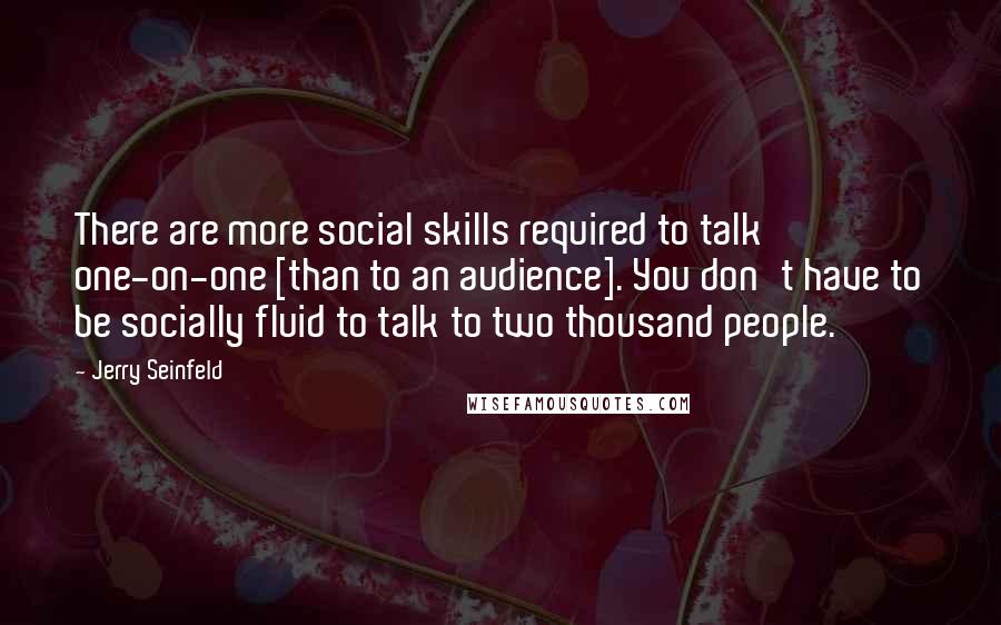 Jerry Seinfeld Quotes: There are more social skills required to talk one-on-one [than to an audience]. You don't have to be socially fluid to talk to two thousand people.