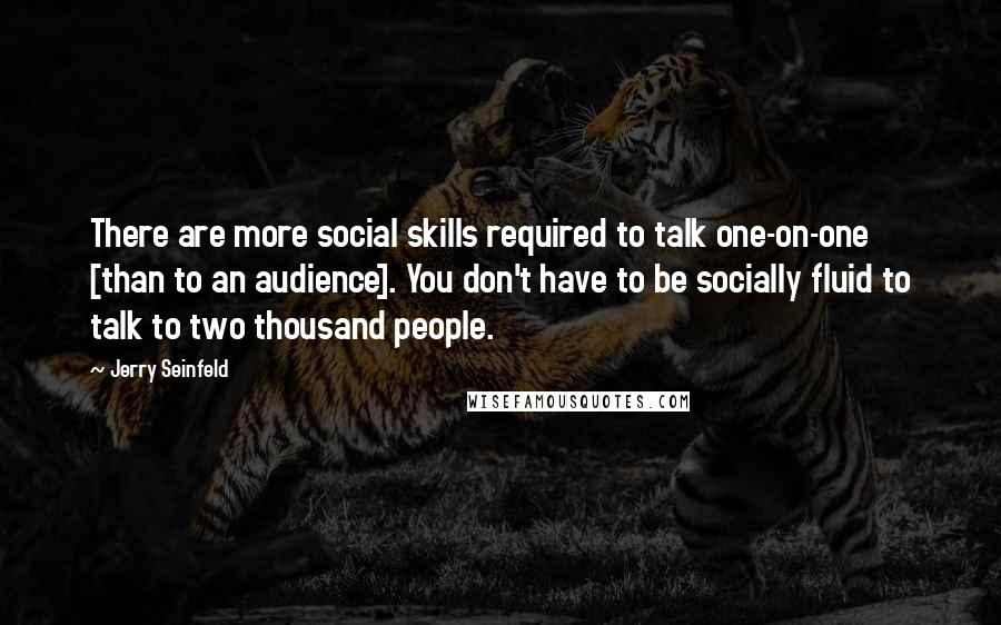 Jerry Seinfeld Quotes: There are more social skills required to talk one-on-one [than to an audience]. You don't have to be socially fluid to talk to two thousand people.